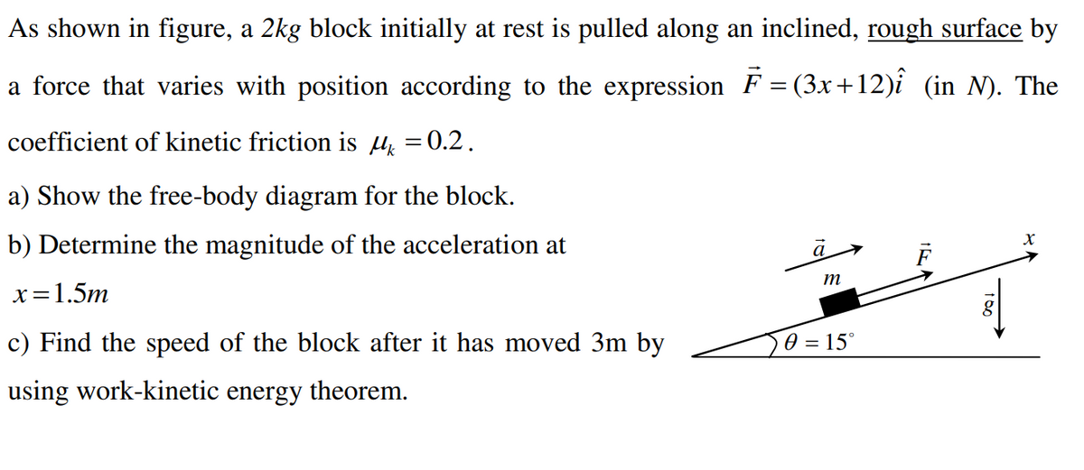 As shown in figure, a 2kg block initially at rest is pulled along an inclined, rough surface by
a force that varies with position according to the expression F = (3x+12)î (in N). The
coefficient of kinetic friction is μ = 0.2.
a) Show the free-body diagram for the block.
b) Determine the magnitude of the acceleration at
x=1.5m
c) Find the speed of the block after it has moved 3m by
using work-kinetic energy theorem.
a
m
0 = 15°
X