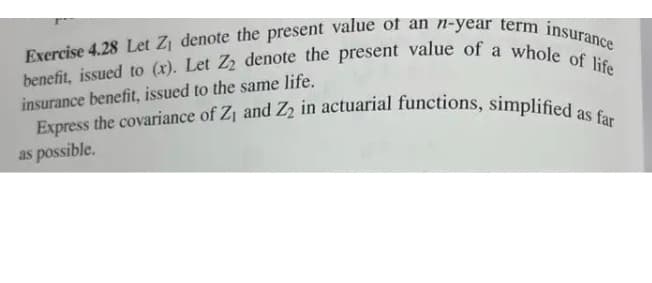 benefit, issued to (x). Let Z2 denote the present value of a whole of life
Exercise 4.28 Let Zj denote the present value of an n-year term insurance
Express the covariance of Zj and Z2 in actuarial functions, simplified as far
insurance benefit, issued to the same life.
as possible.
