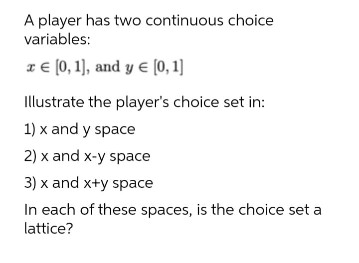 A player has two continuous choice
variables:
x € [0, 1], and y E [0, 1]
Illustrate the player's choice set in:
1) x and y space
2) x and x-y space
3) x and x+y space
In each of these spaces, is the choice set a
lattice?
