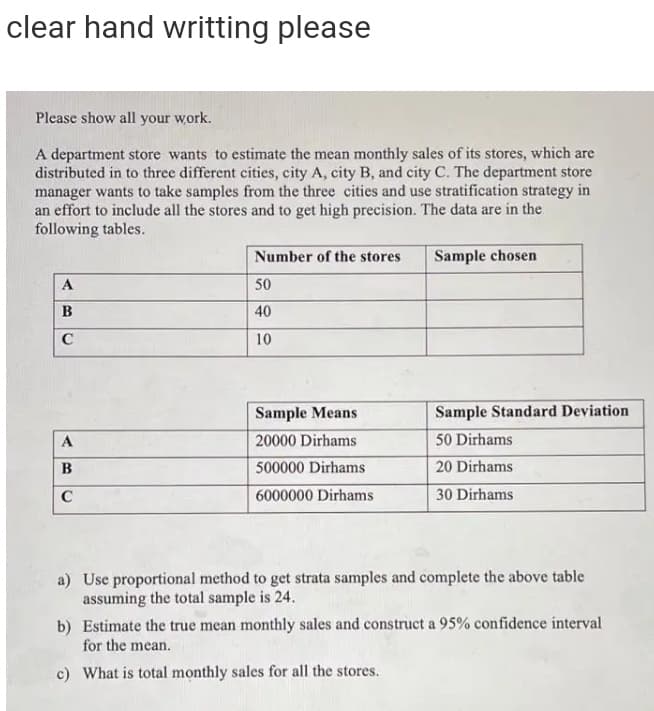 clear hand writting please
Please show all your work.
A department store wants to estimate the mean monthly sales of its stores, which are
distributed in to three different cities, city A, city B, and city C. The department store
manager wants to take samples from the three cities and use stratification strategy in
an effort to include all the stores and to get high precision. The data are in the
following tables.
Number of the stores
Sample chosen
A
50
B
40
C
10
Sample Means
Sample Standard Deviation
A
20000 Dirhams
50 Dirhams
B
500000 Dirhams
20 Dirhams
C
6000000 Dirhams
30 Dirhams
a) Use proportional method to get strata samples and complete the above table
assuming the total sample is 24.
b) Estimate the true mean monthly sales and construct a 95% confidence interval
for the mean.
c) What is total monthly sales for all the stores.
