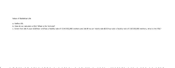 Value of Statistical Life
a. Define VSL.
b. How do we calculate a VSL? What is the formula?
e Given that Job A pays $25/hour and has a fatality rate of 13.4/100,000 workers and Job B has an hourly rate $15/hour and a fatality rate of 3.8/100,000 workers, what is the VSL?
