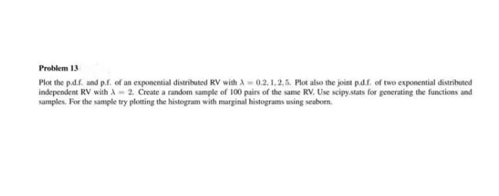 Problem 13
Plot the p.d.f. and p.f. of an exponential distributed RV with A = 0.2, 1, 2,5. Plot also the joint p.d.f. of two exponential distributed
independent RV with A = 2. Create a random sample of 100 pairs of the same RV. Use scipy.stats for generating the functions and
samples. For the sample try plotting the histogram with marginal histograms using seaborn.
