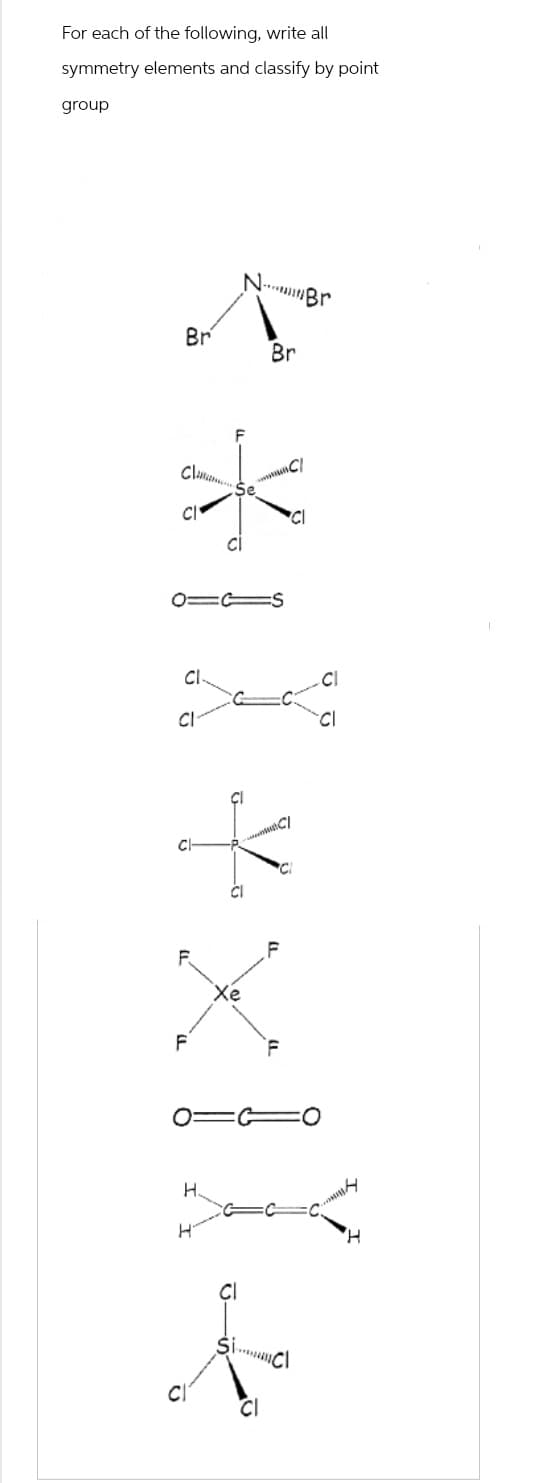 For each of the following, write all
symmetry elements and classify by point
group
Br
Clas
cl
X
Cl
CI
F
F
113s
H
H
CI
NBr
Se
CI
Br
CI
CI
C/
CI
F
Cl
CI