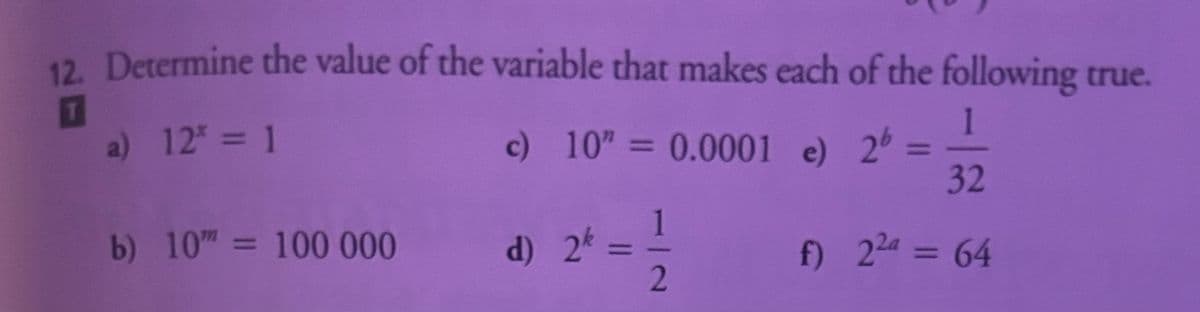 12. Determine the value of the variable that makes each of the following true.
T
1
c) 10" = 0.0001 e) 26
32
f) 22a = 64
a) 12³ = 1
b) 10 = 100 000
d) 2k=
1
2