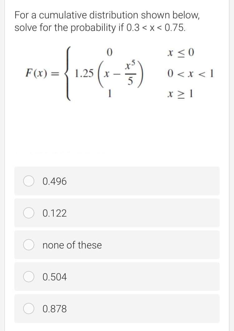 For a cumulative distribution shown below,
solve for the probability if 0.3 < x < 0.75.
x < 0
F(x) =
1.25
| > x > 0
x > 1
0.496
0.122
none of these
0.504
0.878
