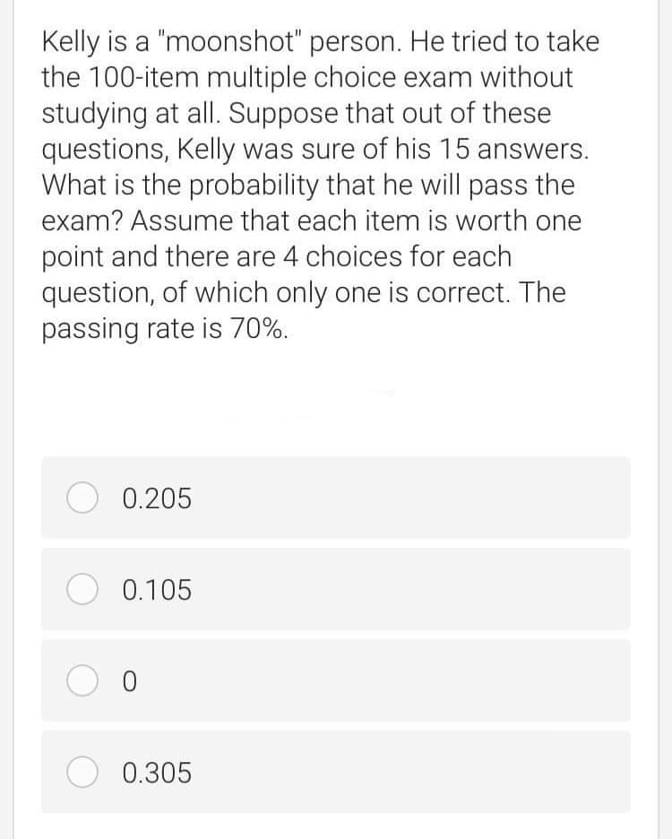 Kelly is a "moonshot" person. He tried to take
the 100-item multiple choice exam without
studying at all. Suppose that out of these
questions, Kelly was sure of his 15 answers.
What is the probability that he will pass the
exam? Assume that each item is worth one
point and there are 4 choices for each
question, of which only one is correct. The
passing rate is 70%.
O 0.205
O 0.105
O 0.305
