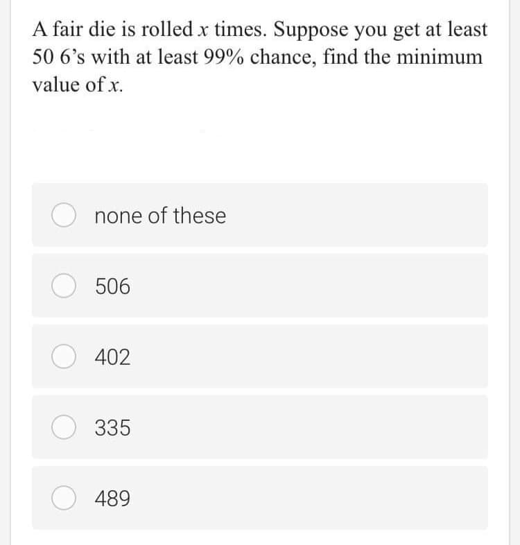 A fair die is rolled x times. Suppose you get at least
50 6's with at least 99% chance, find the minimum
value of x.
none of these
O 506
O 402
O 335
489
