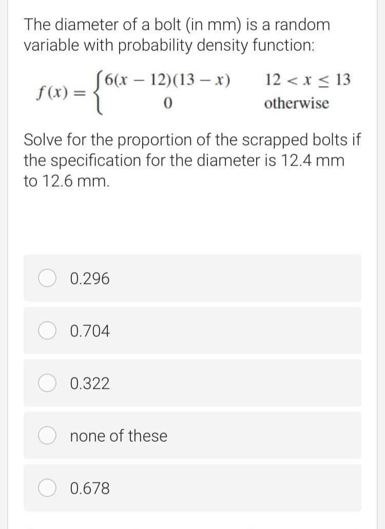 The diameter of a bolt (in mm) is a random
variable with probability density function:
{"
[6(x – 12)(13 – x)
12 < x < 13
-
f (x) =
otherwise
Solve for the proportion of the scrapped bolts if
the specification for the diameter is 12.4 mm
to 12.6 mm.
0.296
0.704
0.322
none of these
0.678
