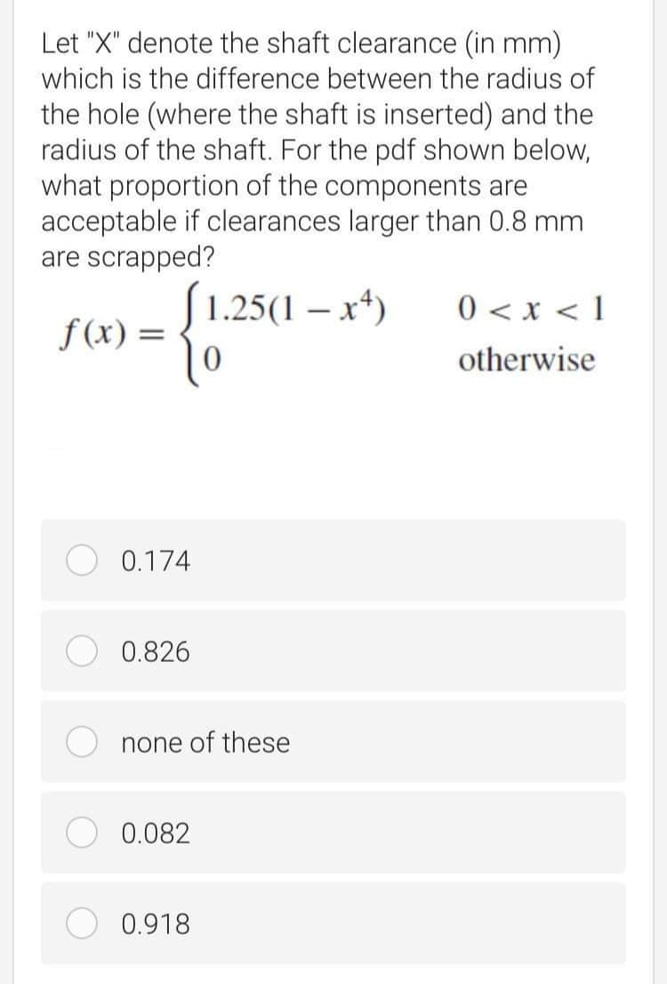 Let "X" denote the shaft clearance (in mm)
which is the difference between the radius of
the hole (where the shaft is inserted) and the
radius of the shaft. For the pdf shown below,
what proportion of the components are
acceptable if clearances larger than 0.8 mm
are scrapped?
S1.25(1 – x*)
0 < x < 1
f(x) =
otherwise
0.174
0.826
none of these
0.082
0.918
