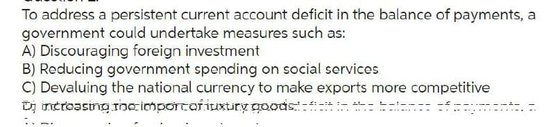 To address a persistent current account deficit in the balance of payments, a
government could undertake measures such as:
A) Discouraging foreign investment
B) Reducing government spending on social services
C) Devaluing the national currency to make exports more competitive
increasing the importar iuxtry goods in the ance of any