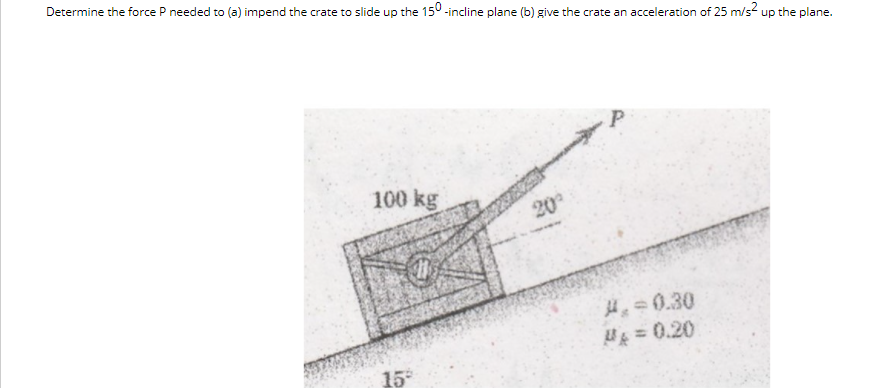 Determine the force P needed to (a) impend the crate to slide up the 150 -incline plane (b) give the crate an acceleration of 25 m/s? up the plane.
100 kg
20
H=0.30
= 0.20
15
