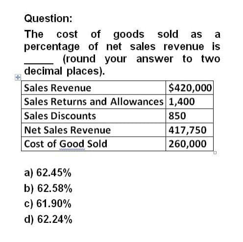 Question:
The cost of goods sold as a
percentage of net sales revenue is
(round your answer to two
decimal places).
Sales Revenue
$420,000
Sales Returns and Allowances 1,400
Sales Discounts
Net Sales Revenue
Cost of Good Sold
a) 62.45%
b) 62.58%
c) 61.90%
d) 62.24%
850
417,750
260,000