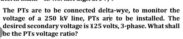 The PTs are to be connected delta-wye, to monitor the
voltage of a 250 kV line, PTs are to be installed. The
desired secondary voltage is 125 volts, 3-phase. What shall
be the PTs voltage ratio?
