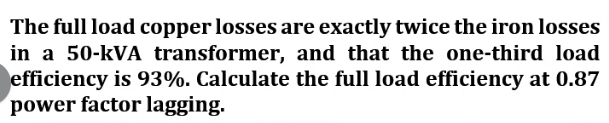 The full load copper losses are exactly twice the iron losses
in a 50-kVA transformer, and that the one-third load
efficiency is 93%. Calculate the full load efficiency at 0.87
power factor lagging.
