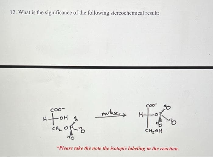 12. What is the significance of the following stereochemical result:
CO0-
mutase,
ço0
H-
CHz OP
CH2OH
Ou
*Please take the note the isotopic labeling in the reaction.
