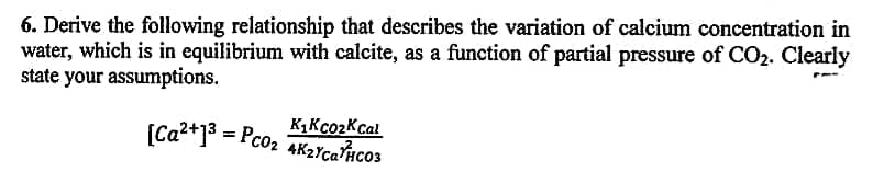 6. Derive the following relationship that describes the variation of calcium concentration in
water, which is in equilibrium with calcite, as a function of partial pressure of CO2. Clearly
state your assumptions.
K1KcozKcal
(Ca2+13 = Pco2 AK2Yca?Hco3
4K2YcaPico3
%3D
