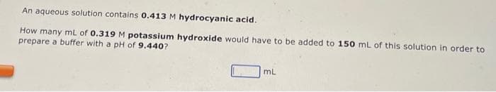 An aqueous solution contains 0.413 M hydrocyanic acid.
How many mL of 0.319 M potassium hydroxide would have to be added to 150 mL of this solution in order to
prepare a buffer with a pH of 9.440?
mL
