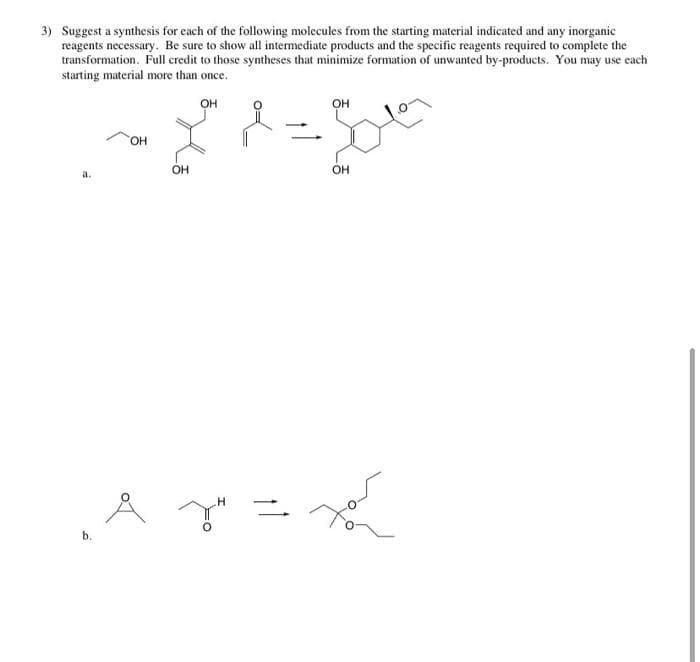 3) Suggest a synthesis for cach of the following molecules from the starting material indicated and any inorganic
reagents necessary. Be sure to show all intermediate products and the specific reagents required to complete the
transformation. Full credit to those syntheses that minimize formation of unwanted by-products. You may use each
starting material more than once.
он
OH
HO,
OH
OH
.H
b.
