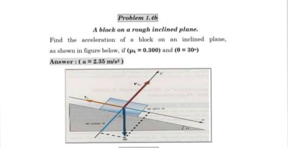 Problem 1.46
A block on a rough inclined plane.
Find the acceleration of a block on an inclined plane,
as shown in figure below, if (u = 0.300) and (0 = 30)
Answer : (a = 2.35 m/s)
w sin
MOOR O
