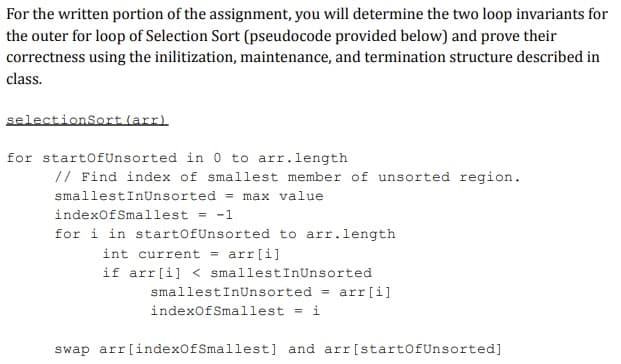 For the written portion of the assignment, you will determine the two loop invariants for
the outer for loop of Selection Sort (pseudocode provided below) and prove their
correctness using the inilitization, maintenance, and termination structure described in
class.
selectionSort (arr)
for startOfUnsorted in 0 to arr.length
// Find index of smallest member of unsorted region.
smallestInUnsorted = max value
indexOfSmallest = -1
for i in startOfUnsorted to arr.length
int current = arr[i]
if arr[i]<smallestInUnsorted
smallestInUnsorted = arr[i]
indexOfSmallest = i
swap arr[indexOfSmallest] and arr [startOfUnsorted]