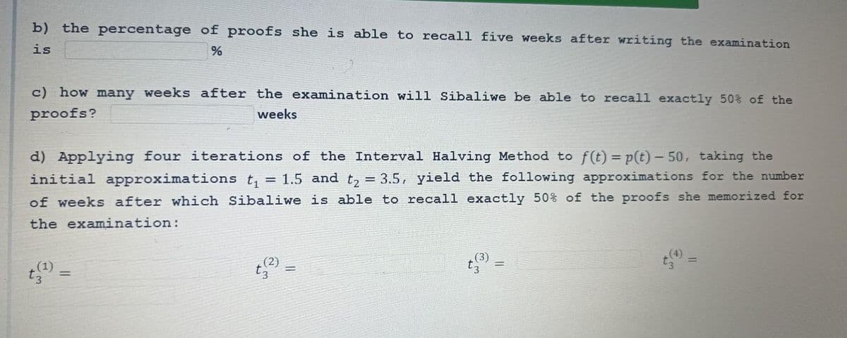 b) the percentage of proofs she is able to recall five weeks after writing the examination
%
is
c) how many weeks after the examination will Sibaliwe be able to recall exactly 50% of the
proofs?
weeks
=
d) Applying four iterations of the Interval Halving Method to f(t) = p(t) – 50, taking the
initial approximations t₁ 1.5 and t₂ = 3.5, yield the following approximations for the number
of weeks after which Sibaliwe is able to recall exactly 50% of the proofs she memorized for
the examination:
t₂
=
t(3)
=