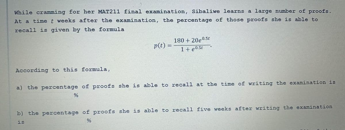 While cramming for her MAT211 final examination, Sibaliwe learns a large number of proofs.
At a time t weeks after the examination, the percentage of those proofs she is able to
recall is given by the formula
According to this formula,
p(t) =
%
180 + 20e0.5t
1 + e0.5t
a) the percentage of proofs she is able to recall at the time of writing the examination is
b) the percentage of proofs she is able to recall five weeks after writing the examination
is
%