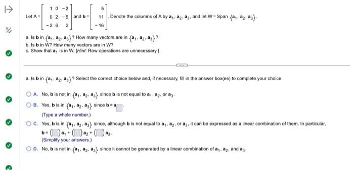 I->
Let A =
10-2
02-5 and b=
-26 2
5
11 Denote the columns of A by a₁. a2. a3, and let W=Span (a₁a2. a).
16
a. Is b in (a,. a2. a)? How many vectors are in (a,. 82. a)?
b. Is b in W? How many vectors are in W?
c. Show that a, is in W. (Hint: Row operations are unnecessary.]
a. Is b in (a₁. 8₂. a3) ? Select the correct choice below and, if necessary, fill in the answer box(es) to complete your choice.
OA. No, b is not in (a,, a2. a) since b is not equal to a₁, 82, or a
B. Yes, b is in (a,. a2. a), since b=a
(Type a whole number.)
OC. Yes, b is in (a,. a2. a), since, although b is not equal to a,, az, or ay, it can be expressed as a linear combination of them. In particular,
b=a₁0
(Simplify your answers.)
OD. No, b is not in (a,. a2. as) since it cannot be generated by a linear combination of a,. a2, and ag.