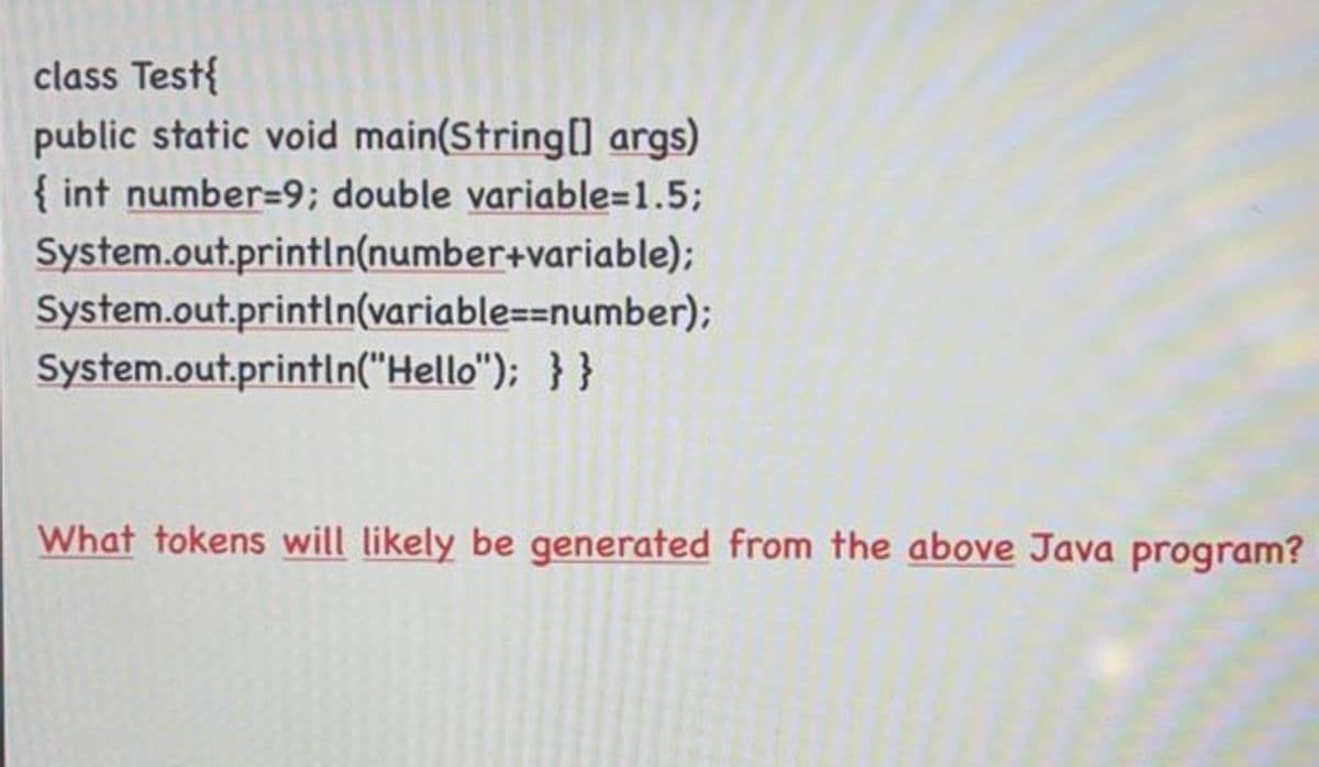 class Test{
public static void main(String[] args)
{ int number=9; double variable=1.5;
System.out.println(number+variable);
System.out.println(variable==number);
System.out.println("Hello"); }}
What tokens will likely be generated from the above Java program?
