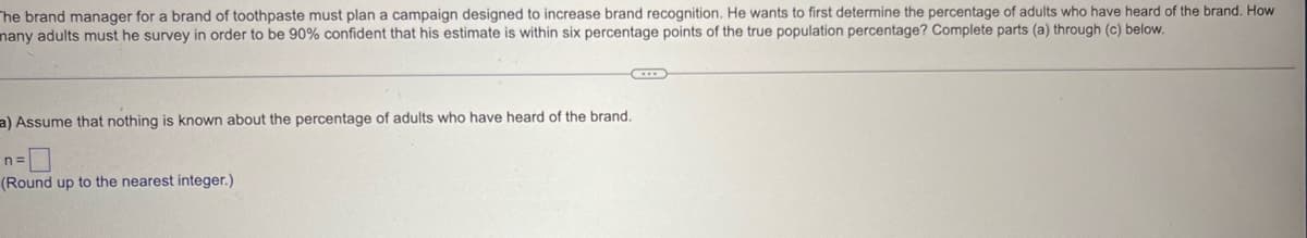 The brand manager for a brand of toothpaste must plan a campaign designed to increase brand recognition. He wants to first determine the percentage of adults who have heard of the brand. How
many adults must he survey in order to be 90% confident that his estimate is within six percentage points of the true population percentage? Complete parts (a) through (c) below.
a) Assume that nothing is known about the percentage of adults who have heard of the brand.
n =
(Round up to the nearest integer.)