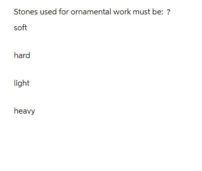 Stones used for ornamental work must be: ?
soft
hard
light
heavy