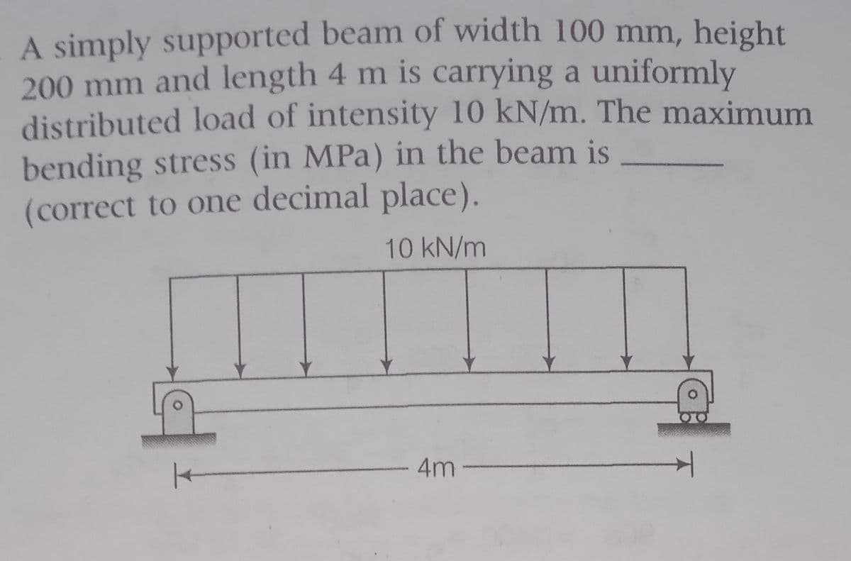 A simply supported beam of width 100 mm, height
200 mm and length 4 m is carrying a uniformly
distributed load of intensity 10 kN/m. The maximum
bending stress (in MPa) in the beam is
(correct to one decimal place).
10 kN/m
-4m
