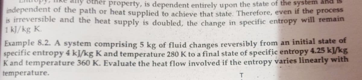 any other property, is dependent entirely upon the state of the system and
independent of the path or heat supplied to achieve that state. Therefore, even if tne process
is irreversible and the heat supply is doubled, the change in specific entropy will reman
1 kJ/kg K.
Example 8.2. A system comprising 5 kg of fluid changes reversibly from an initial state of
specific entropy 4 kJ/kg K and temperature 280 K to a final state of specific entropy 4.25 kJ/kg
Kand temperature 360 K. Evaluate the heat flow involved if the entropy varies linearly with
temperature.
