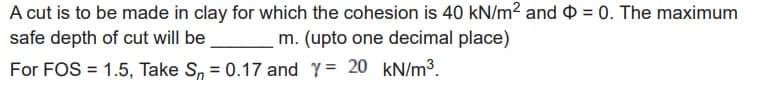 A cut is to be made in clay for which the cohesion is 40 kN/m² and = 0. The maximum
safe depth of cut will be
m. (upto one decimal place)
For FOS = 1.5, Take Sn = 0.17 and Y = 20 kN/m³.