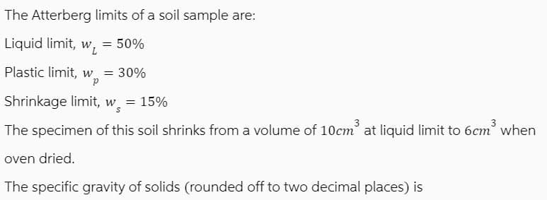 The Atterberg limits of a soil sample are:
Liquid limit, w₁ = 50%
Plastic limit, w = 30%
P
Shrinkage limit, w = 15%
The specimen of this soil shrinks from a volume of 10cm³ at liquid limit to 6cm³ when
oven dried.
The specific gravity of solids (rounded off to two decimal places) is