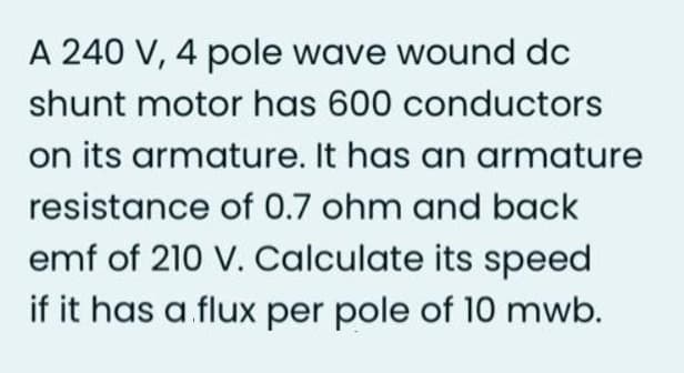 A 240 V, 4 pole wave wound dc
shunt motor has 600 conductors
on its armature. It has an armature
resistance of 0.7 ohm and back
emf of 210 V. Calculate its speed
if it has a flux per pole of 10 mwb.