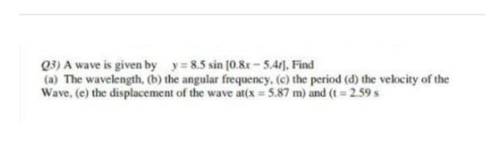 Q3) A wave is given by y=8.5 sin [0.8x-5.47], Find
(a) The wavelength, (b) the angular frequency. (c) the period (d) the velocity of the
Wave, (e) the displacement of the wave at(x = 5.87 m) and (t = 2.59 s