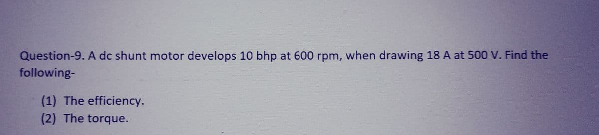 Question-9. A dc shunt motor develops 10 bhp at 600 rpm, when drawing 18 A at 500 V. Find the
following-
(1) The efficiency.
(2) The torque.