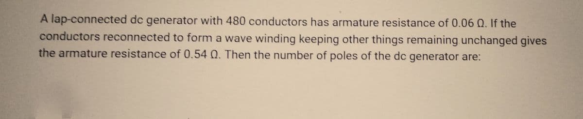 A lap-connected dc generator with 480 conductors has armature resistance of 0.06 Q. If the
conductors reconnected to form a wave winding keeping other things remaining unchanged gives
the armature resistance of 0.54 Q. Then the number of poles of the dc generator are: