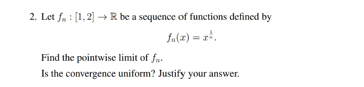 2. Let fn : [1, 2] → R be a sequence of functions defined by
fn(x) = x*.
Find the pointwise limit of fn.
Is the convergence uniform? Justify your answer.
