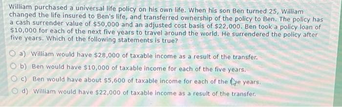 William purchased a universal life policy on his own life. When his son Ben turned 25, William
changed the life insured to Ben's life, and transferred ownership of the policy to Ben. The policy has
a cash surrender value of $50,000 and an adjusted cost basis of $22,000. Ben took a policy loan of
$10,000 for each of the next five years to travel around the world. He surrendered the policy after
five years. Which of the following statements is true?
O a) William would have $28,000 of taxable income as a result of the transfer.
O b) Ben would have $10,000 of taxable income for each of the five years.
O c) Ben would have about $5,600 of taxable income for each of the e years.
O d) william would have $22,000 of taxable income as a result of the transfer.
