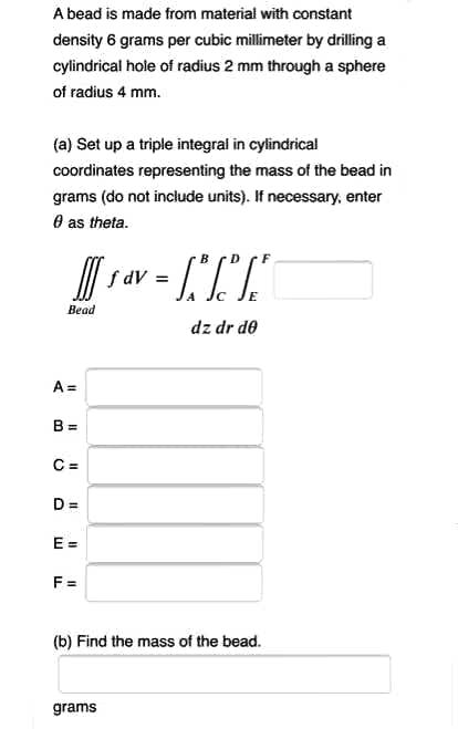 A bead is made from material with constant
density 6 grams per cubic millimeter by drilling a
cylindrical hole of radius 2 mm through a sphere
of radius 4 mm.
(a) Set up a triple integral in cylindrical
coordinates representing the mass of the bead in
grams (do not include units). If necessary, enter
O as theta.
I| s av
%3D
Bead
dz dr de
A =
B =
C =
%3D
E =
F =
(b) Find the mass of the bead.
grams
