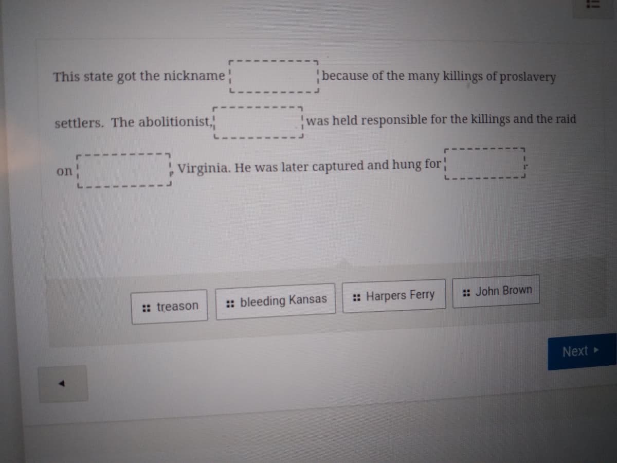 This state got the nickname
because of the many killings of proslavery
settlers. The abolitionist,
was held responsible for the killings and the raid
on
, Virginia. He was later captured and hung for
:: bleeding Kansas
:: Harpers Ferry
: John Brown
:: treason
Next
!!
