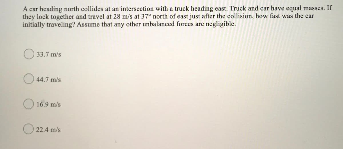 A car heading north collides at an intersection with a truck heading east. Truck and car have equal masses. If
they lock together and travel at 28 m/s at 37° north of east just after the collision, how fast was the car
initially traveling? Assume that any other unbalanced forces are negligible.
O 33.7 m/s
O 44.7 m/s
16.9 m/s
O 22.4 m/s
