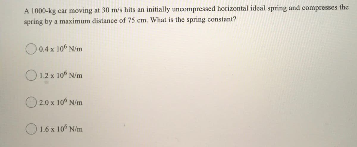 A 1000-kg car moving at 30 m/s hits an initially uncompressed horizontal ideal spring and compresses the
spring by a maximum distance of 75 cm. What is the spring constant?
O 0.4 x 106 N/m
O 1.2 x 106 N/m
O 2.0 x 106 N/m
O 1.6 x 10° N/m
