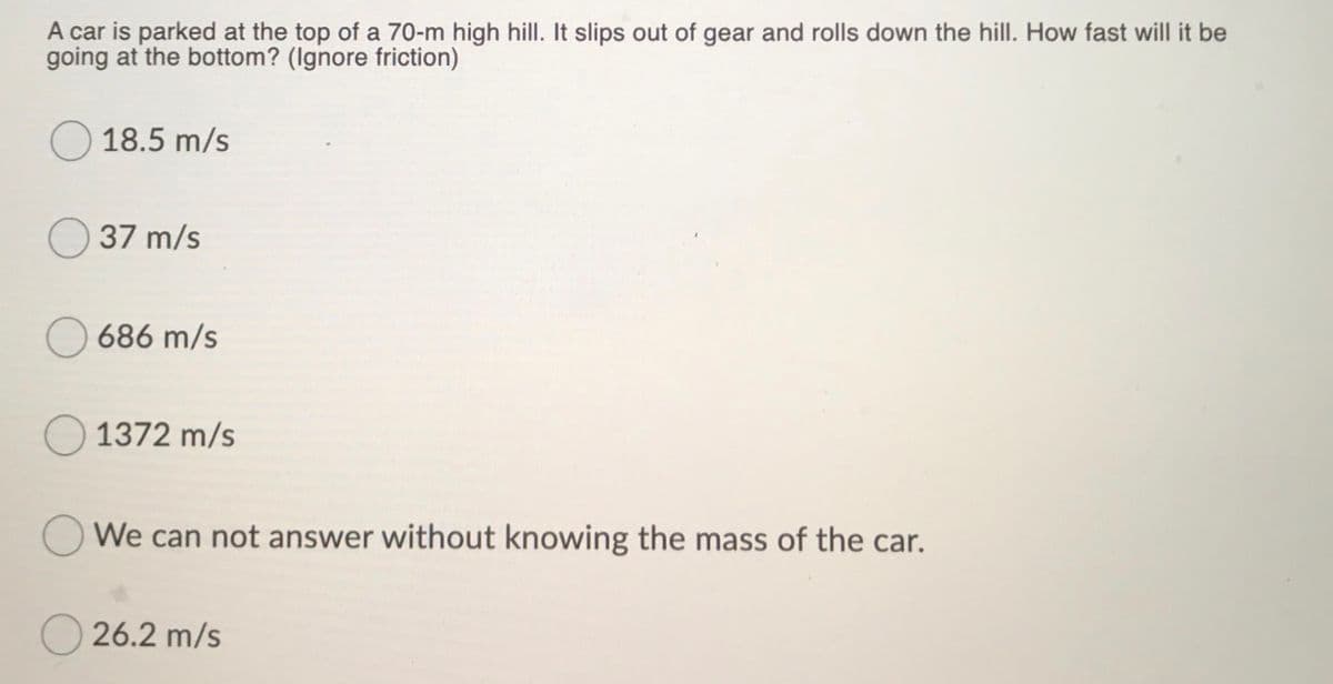 A car is parked at the top of a 70-m high hillI. It slips out of gear and rolls down the hill. How fast will it be
going at the bottom? (Ignore friction)
18.5 m/s
37 m/s
686 m/s
O 1372 m/s
O We can not answer without knowing the mass of the car.
26.2 m/s
