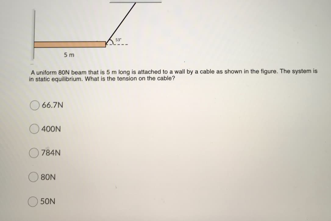 53°
5 m
A uniform 80N beam that is 5 m long is attached to a wall by a cable as shown in the figure. The system is
in static equilibrium. What is the tension on the cable?
66.7N
O 400N
784N
80N
50N
