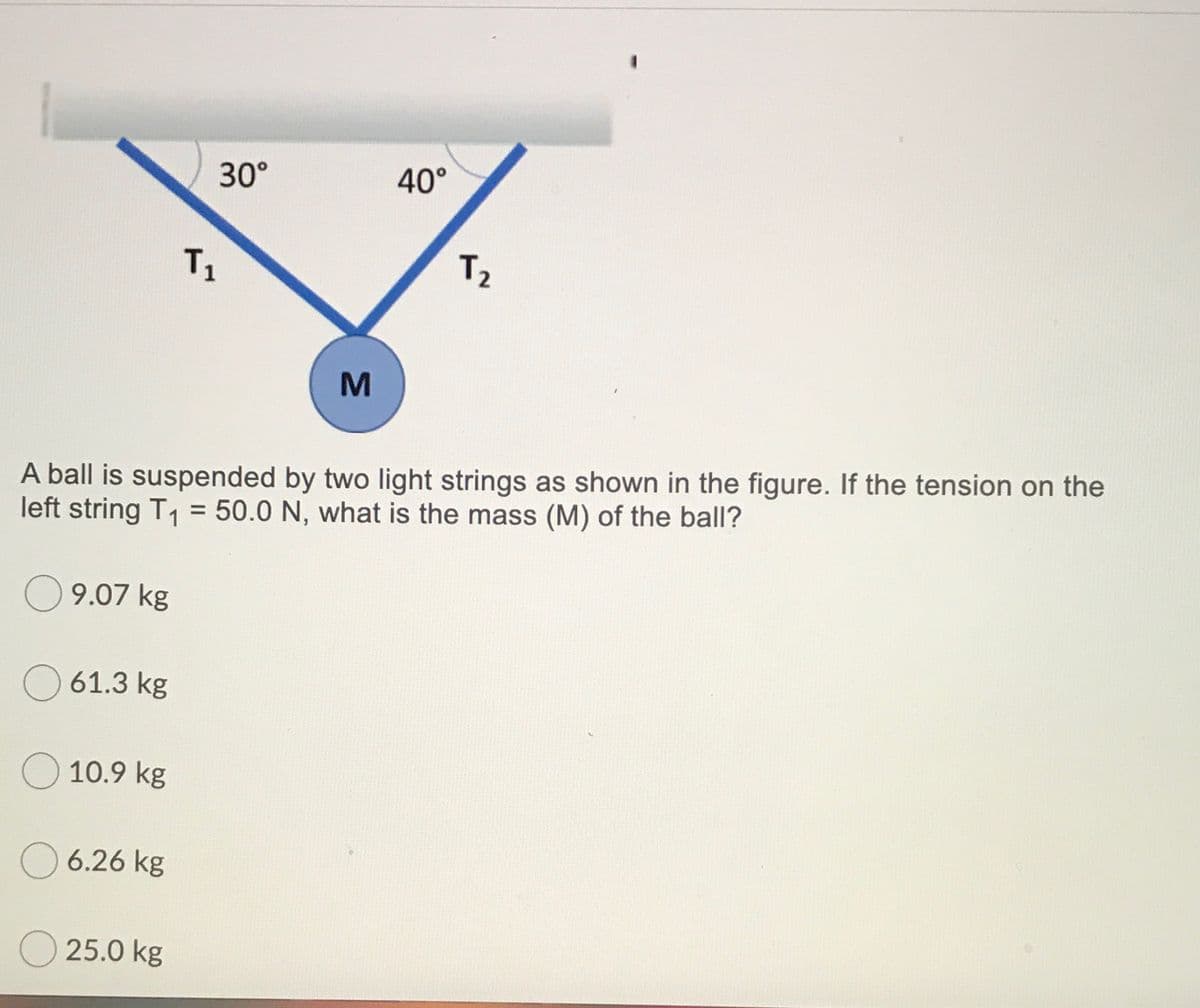 30°
40°
T1
T2
A ball is suspended by two light strings as shown in the figure. If the tension on the
left string T1 = 50.0 N, what is the mass (M) of the ball?
9.07 kg
61.3 kg
O 10.9 kg
6.26 kg
25.0 kg
