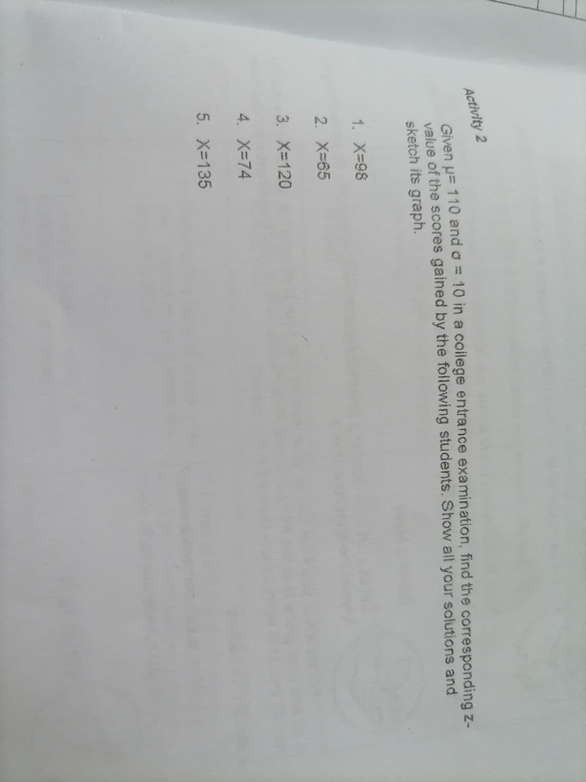 Activity 2
Given u= 110 and o = 10 in a coilege entrance examination, find the corresponding z-
value of the scores gained by the following students. Show all your solutions and
sketch its graph.
1. X-98
2. X-65
3. X-120
4. X-74
5. X-135
