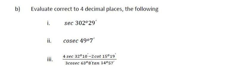 b)
Evaluate correct to 4 decimal places, the following
i.
sec 302°29'
ii.
cosec 49°7'
4 sec 32°10-2cot 15°19
3cosec 63°8'tan 14°57
iii.
