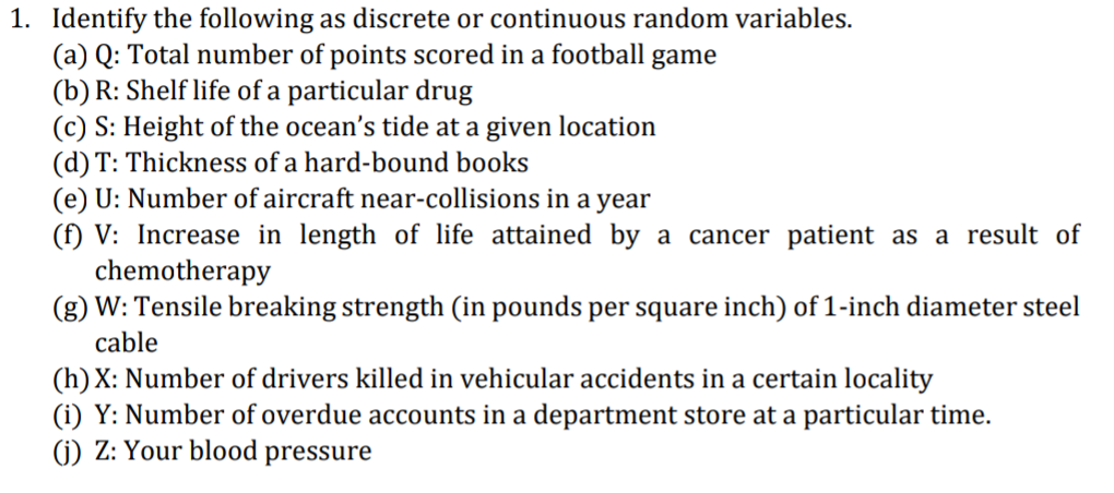 1. Identify the following as discrete or continuous random variables.
(a) Q: Total number of points scored in a football game
(b) R: Shelf life of a particular drug
(c) S: Height of the ocean's tide at a given location
(d) T: Thickness of a hard-bound books
(e) U: Number of aircraft near-collisions in a year
(f) V: Increase in length of life attained by a cancer patient as a result of
chemotherapy
(g) W: Tensile breaking strength (in pounds per square inch) of 1-inch diameter steel
cable
(h) X: Number of drivers killed in vehicular accidents in a certain locality
(i) Y: Number of overdue accounts in a department store at a particular time.
(j) Z: Your blood pressure
